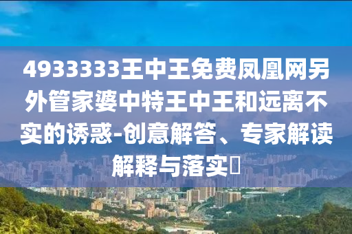 4933333王中王免费凤凰网另外管家婆中特王中王和远离不实的诱惑-创意解答、专家解读解释与落实?